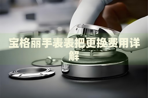 寶格麗手表表把更換費(fèi)用詳解