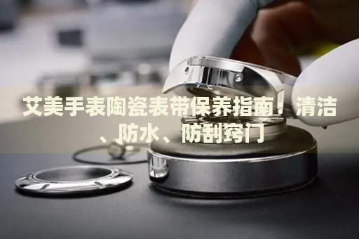 艾美手表陶瓷表帶保養(yǎng)指南：清潔、防水、防刮竅門