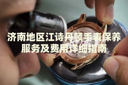 濟(jì)南地區(qū)江詩丹頓手表保養(yǎng)服務(wù)及費(fèi)用詳細(xì)指南