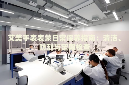 艾美手表表蒙日常保養(yǎng)指南：清潔、防刮與定期檢查