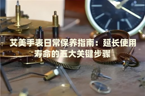 艾美手表日常保養(yǎng)指南：延長使用壽命的五大關(guān)鍵步驟