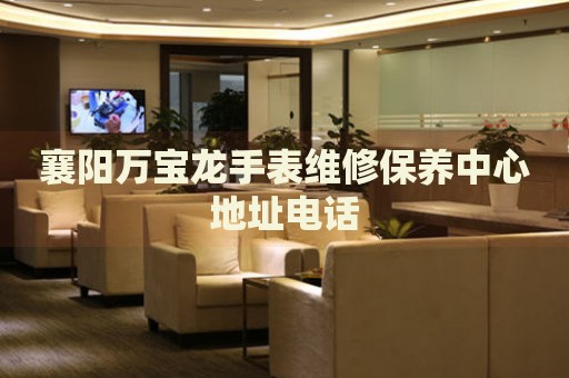 襄陽萬寶龍手表維修保養(yǎng)中心地址電話