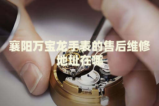 襄陽萬寶龍手表的售后維修地址在哪