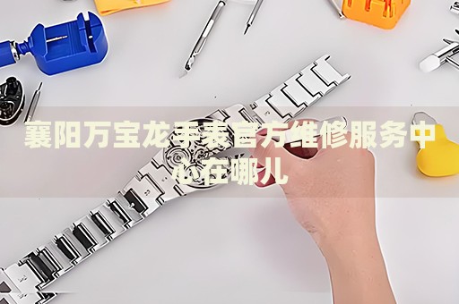 襄陽萬寶龍手表官方維修服務(wù)中心在哪兒
