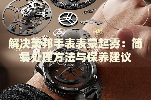 解決蕭邦手表表蒙起霧：簡(jiǎn)易處理方法與保養(yǎng)建議