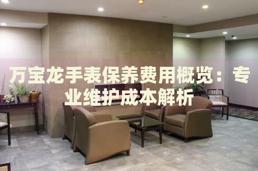 萬(wàn)寶龍手表保養(yǎng)費(fèi)用概覽：專業(yè)維護(hù)成本解析