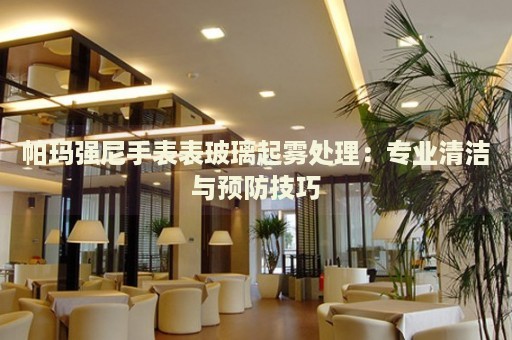 帕瑪強(qiáng)尼手表表玻璃起霧處理：專業(yè)清潔與預(yù)防技巧