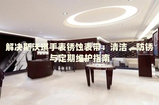 解決斯沃琪手表銹蝕表帶：清潔、防銹與定期維護(hù)指南