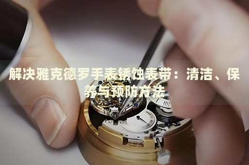解決雅克德羅手表銹蝕表帶：清潔、保養(yǎng)與預(yù)防方法