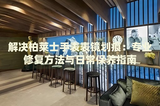 解決柏萊士手表表鏡劃痕：專業(yè)修復(fù)方法與日常保養(yǎng)指南