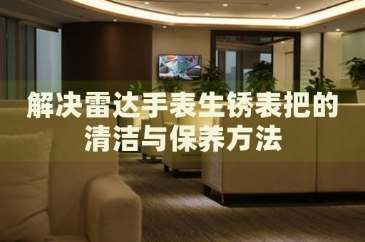 解決雷達手表生銹表把的清潔與保養(yǎng)方法