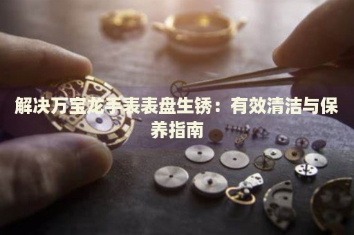 解決萬寶龍手表表盤生銹：有效清潔與保養(yǎng)指南