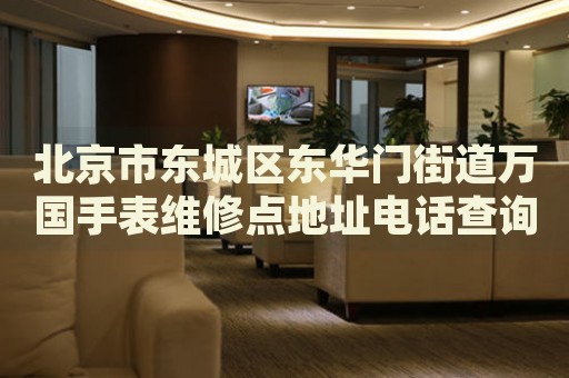 北京市東城區(qū)東華門街道萬國手表維修點地址電話查詢
