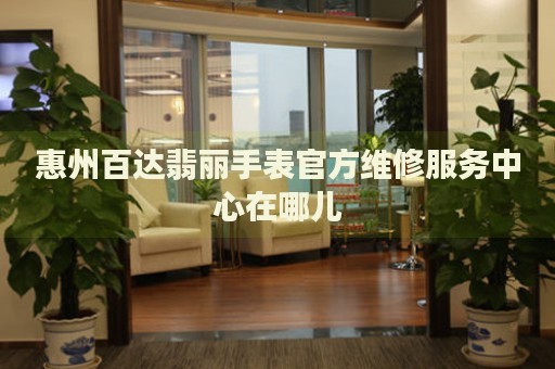 惠州百達翡麗手表官方維修服務中心在哪兒