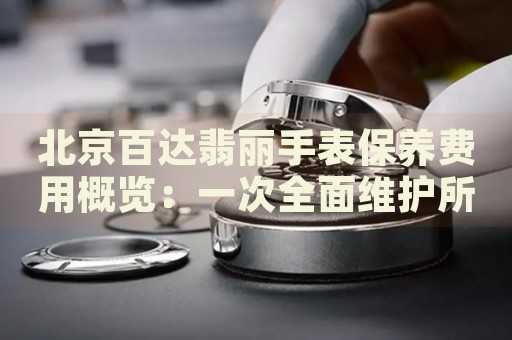 北京百達翡麗手表保養(yǎng)費用概覽：一次全面維護所需成本