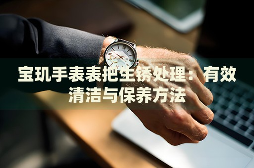 寶璣手表表把生銹處理：有效清潔與保養(yǎng)方法
