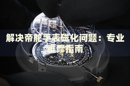 解決帝舵手表磁化問題：專業(yè)維修指南