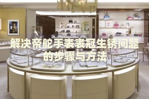 解決帝舵手表表冠生銹問題的步驟與方法