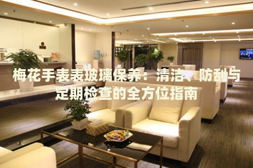 梅花手表表玻璃保養(yǎng)：清潔、防刮與定期檢查的全方位指南