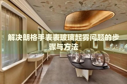 解決朗格手表表玻璃起霧問題的步驟與方法