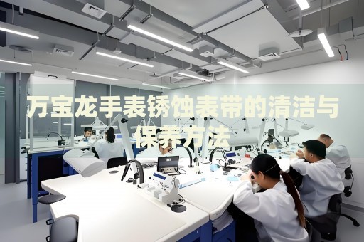 萬寶龍手表銹蝕表帶的清潔與保養(yǎng)方法