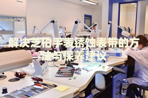 解決芝柏手表銹蝕表帶的方法與保養(yǎng)建議