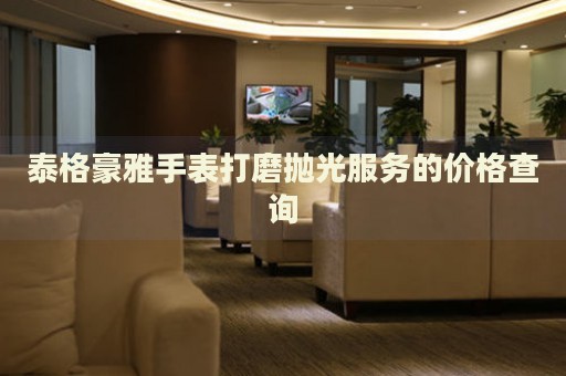 泰格豪雅手表打磨拋光服務(wù)的價(jià)格查詢