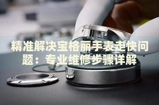 精準解決寶格麗手表走快問題：專業(yè)維修步驟詳解