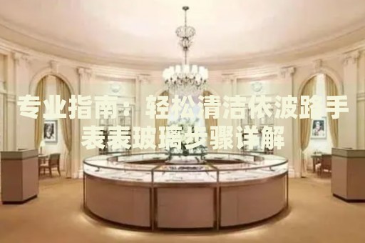 專業(yè)指南：輕松清潔依波路手表表玻璃步驟詳解
