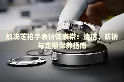 解決芝柏手表銹蝕表帶：清潔、防銹與定期保養(yǎng)指南