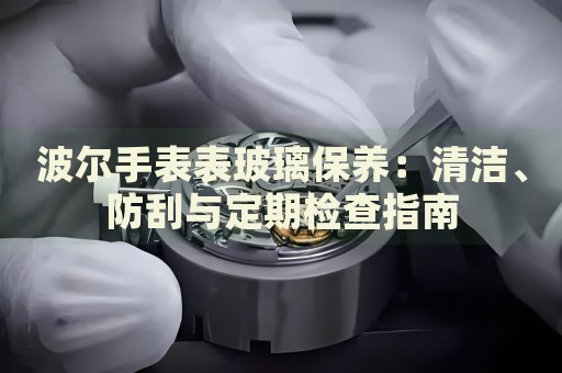 波爾手表表玻璃保養(yǎng)：清潔、防刮與定期檢查指南