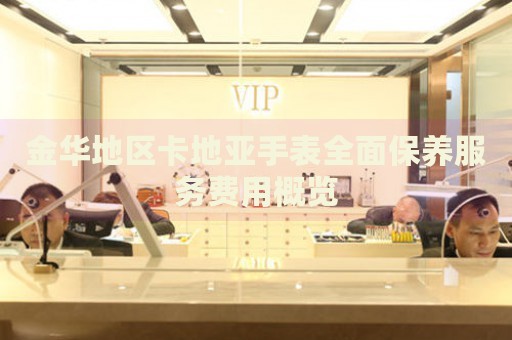 金華地區(qū)卡地亞手表全面保養(yǎng)服務費用概覽