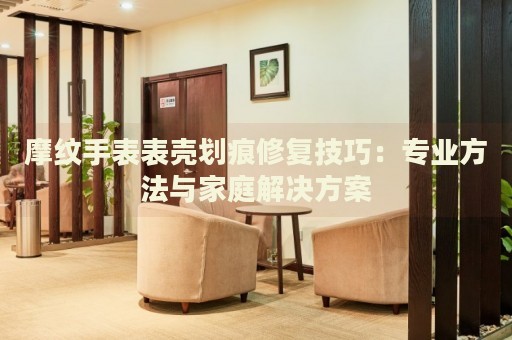 摩紋手表表殼劃痕修復(fù)技巧：專(zhuān)業(yè)方法與家庭解決方案