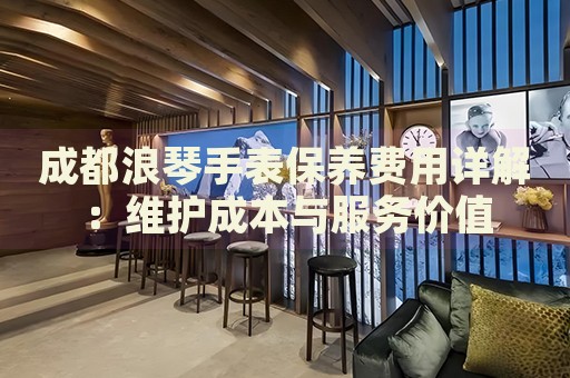 成都浪琴手表保養(yǎng)費用詳解：維護成本與服務價值