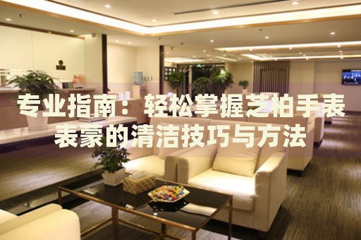 專(zhuān)業(yè)指南：輕松掌握芝柏手表表蒙的清潔技巧與方法