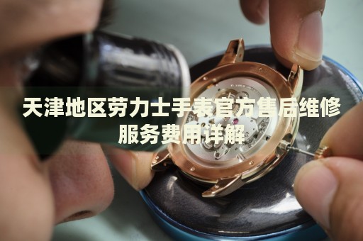 天津地區(qū)勞力士手表官方售后維修服務費用詳解