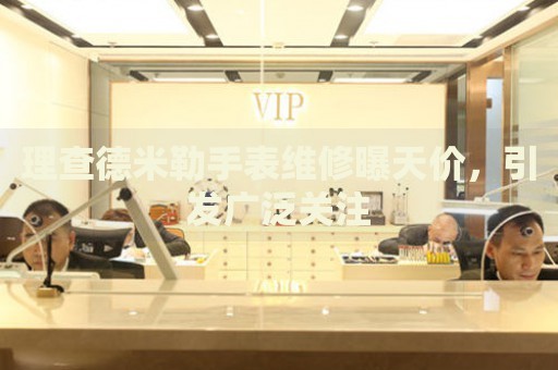 理查德米勒手表維修曝天價(jià)，引發(fā)廣泛關(guān)注