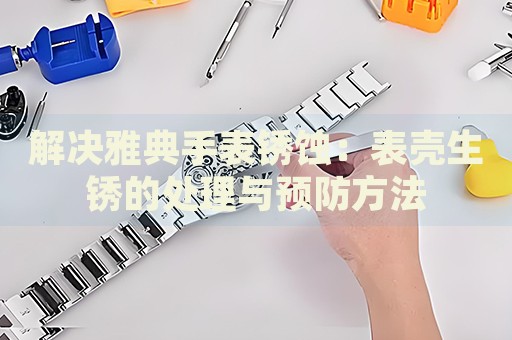 解決雅典手表銹蝕：表殼生銹的處理與預防方法