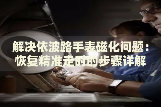 解決依波路手表磁化問題：恢復(fù)精準走時的步驟詳解