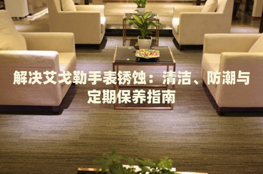 解決艾戈勒手表銹蝕：清潔、防潮與定期保養(yǎng)指南