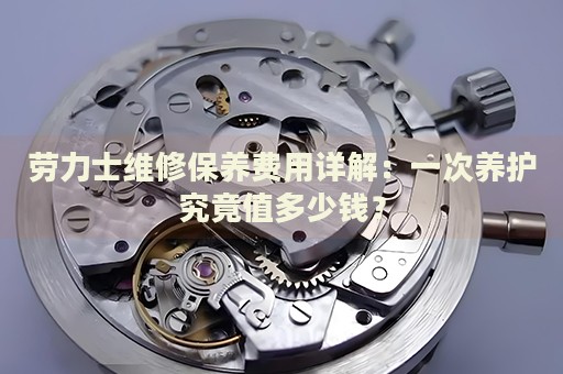 勞力士維修保養(yǎng)費(fèi)用詳解：一次養(yǎng)護(hù)究竟值多少錢(qián)？
