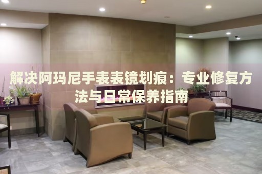 解決阿瑪尼手表表鏡劃痕：專(zhuān)業(yè)修復(fù)方法與日常保養(yǎng)指南