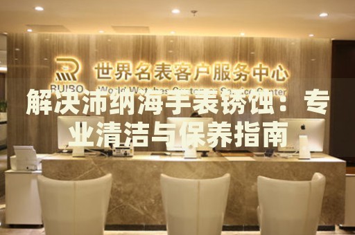 解決沛納海手表銹蝕：專(zhuān)業(yè)清潔與保養(yǎng)指南
