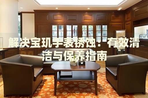 解決寶璣手表銹蝕：有效清潔與保養(yǎng)指南