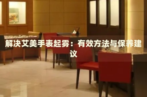 解決艾美手表起霧：有效方法與保養(yǎng)建議