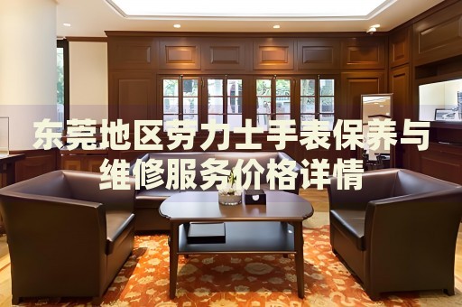 東莞地區(qū)勞力士手表保養(yǎng)與維修服務(wù)價格詳情