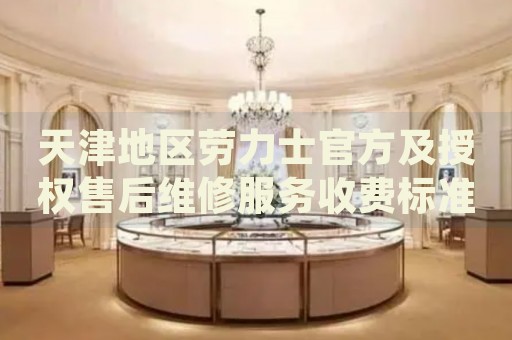 天津地區(qū)勞力士官方及授權(quán)售后維修服務(wù)收費標準與價格明細