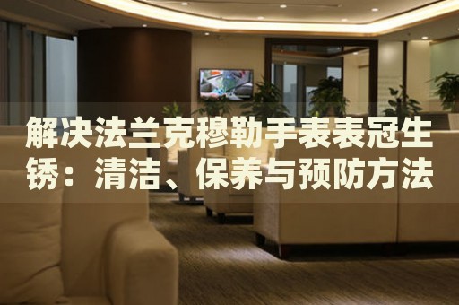 解決法蘭克穆勒手表表冠生銹：清潔、保養(yǎng)與預(yù)防方法