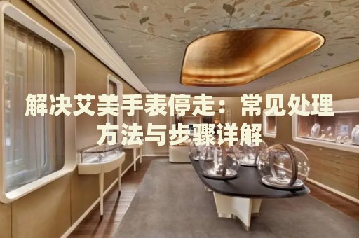 解決艾美手表停走：常見處理方法與步驟詳解