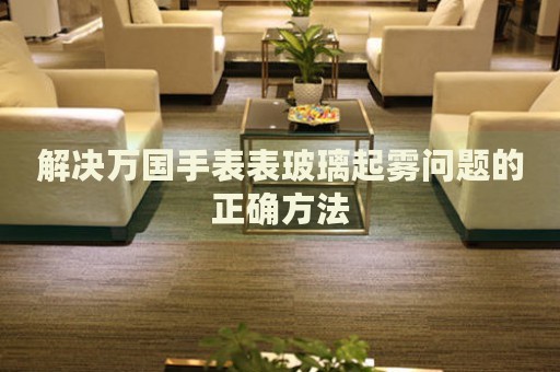 解決萬國手表表玻璃起霧問題的正確方法